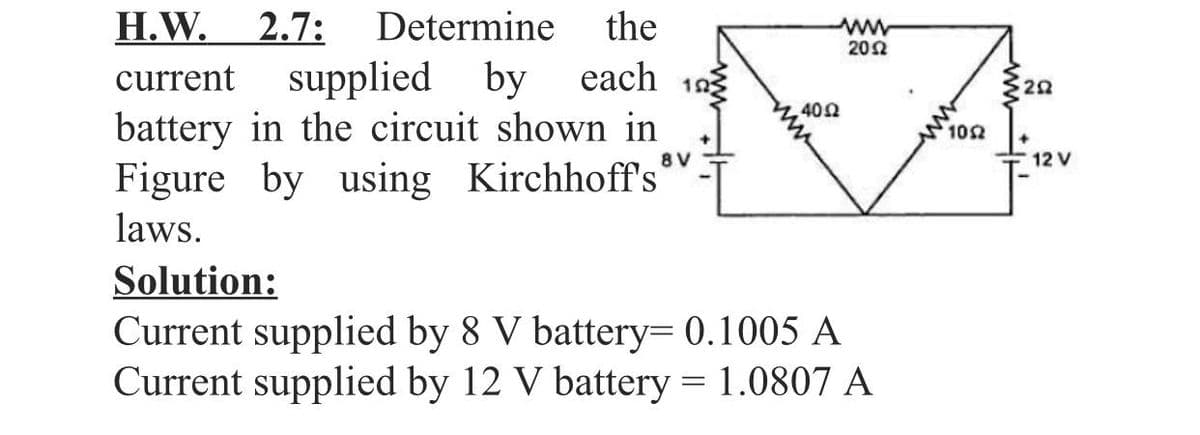 H.W.
2.7:
Determine
the
ww
202
current
supplied by
each 193
20
402
battery in the circuit shown in
Figure by using Kirchhoff's
laws.
102
8V
12 V
Solution:
Current supplied by 8 V battery= 0.1005 A
Current supplied by 12 V battery = 1.0807 A
