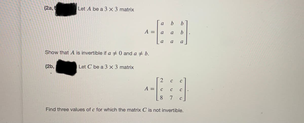 (2a,
Let A be a 3 × 3 matrix
a
%3D
a
a
a
a
a
Show that A is invertible if a 0 and a + b.
(2b,
Let C be a 3 × 3 matrix
C
C
A = | c
:-
C
C
8 7
C
Find three values of c for which the matrix C is not invertible.
