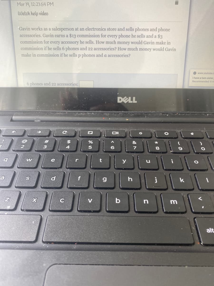 Mar 19, 12:21:54 PM
Watch help video
"Gavin works as a salesperson at an electronics store and sells phones and phone
accessories. Gavin earns a $13 commission for every phone he sells and a $3
commission for every accessory he sells. How much money would Gavin make in
commission if he sells 6 phones and 22 accessories? How much money would Gavin
make in commission if he sells p phones and a accessories?
O www.youtube.c
I have a twin sister,
Recommendedt ItH
6 phones and 22 accessories:
DELL
@
%23
$
2
4
8.
e
t
y
a
d
V
alt

