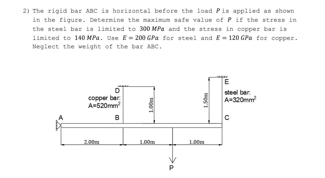 2) The rigid bar ABC is horizontal before the load Pis applied as shown
in the figure. Determine the maximum safe value of P if the stress in
the steel bar is limited to 300 MPa and the stress in copper bar is
limited to 140 MPa. Use E = 200 GPa for steel and E = 120 GPa for copper.
Neglect the weight of the bar ABC.
E
suges.
steel bar:
copper bar:
A=520mm?
A=320mm?
A
2.00m
1.00m
1.00m
1.00m
1.50m
