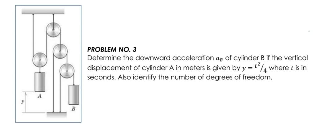 PROBLEM NO. 3
Determine the downward acceleration ag of cylinder B if the vertical
t4 where t is in
displacement of cylinder A in meters is given by y =
seconds. Also identify the number of degrees of freedom.
A
В
