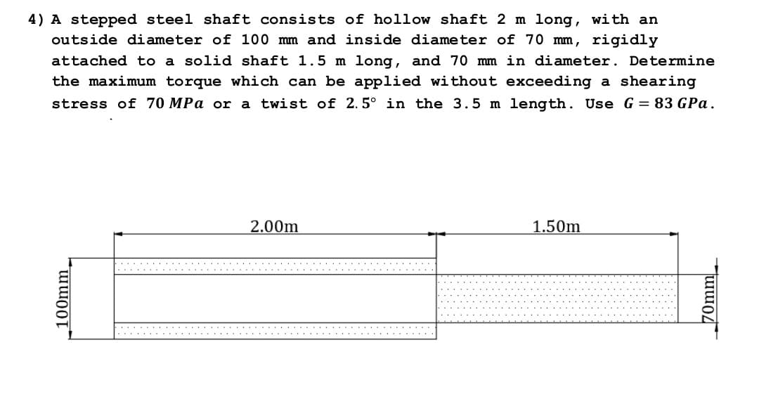 4) A stepped steel shaft consists of hollow shaft 2 m long, with an
outside diameter of 100 mm and inside diameter of 70 mm, rigidly
attached to a solid shaft 1.5 m long, and 70 mm in diameter. Determine
the maximum torque which can be applied without exceeding a shearing
stress of 70 MPa or a twist of 2.5° in the 3.5 m length. Use G = 83 GPa.
2.00m
1.50m
.... ..
...
.......
100mm_
70mm
