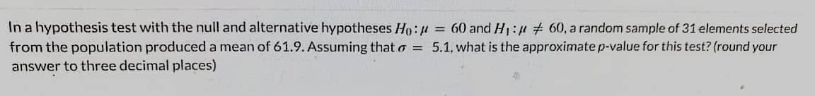 In a hypothesis test with the null and alternative hypotheses Ho: # = 60 and H1:# # 60, a random sample of 31 elements selected
from the population produced a mean of 61.9. Assuming that o = 5.1, what is the approximate p-value for this test? (round your
answer to three decimal places)
