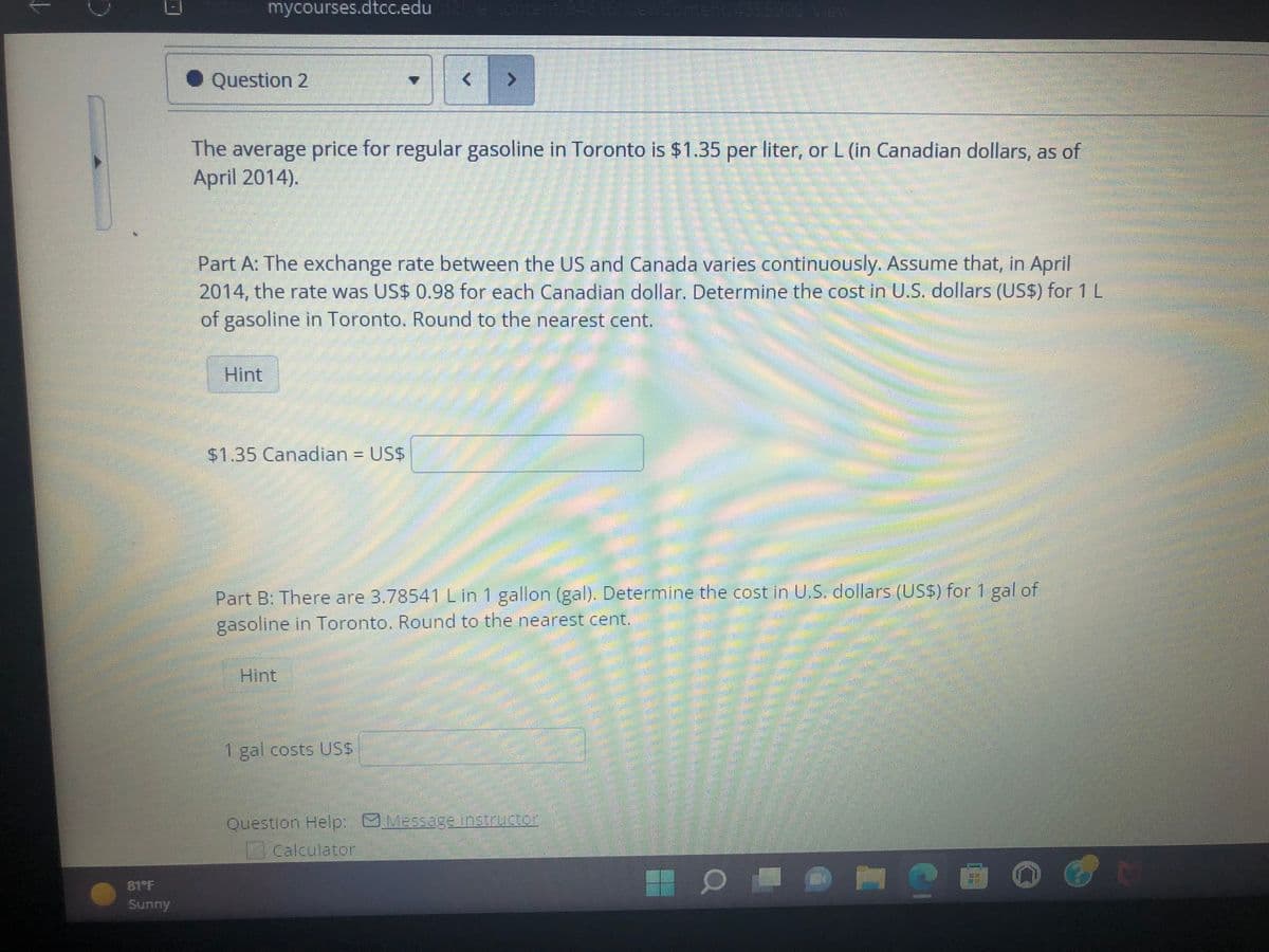 Sunny
mycourses.dtcc.edu d2e/content/94616/viewContent/4355906/View
Question 2
The average price for regular gasoline in Toronto is $1.35 per liter, or L (in Canadian dollars, as of
April 2014).
Part A: The exchange rate between the US and Canada varies continuously. Assume that, in April
2014, the rate was US$ 0.98 for each Canadian dollar. Determine the cost in U.S. dollars (US$) for 1 L
of gasoline in Toronto. Round to the nearest cent.
Hint
$1.35 Canadian = US$
Part B: There are 3.78541 L in 1 gallon (gal). Determine the cost in U.S. dollars (US$) for 1 gal of
gasoline in Toronto. Round to the nearest cent.
Hint
1 gal costs US$
Question Help: Message instructor
Calculator
=
7
H
6
Antennenan