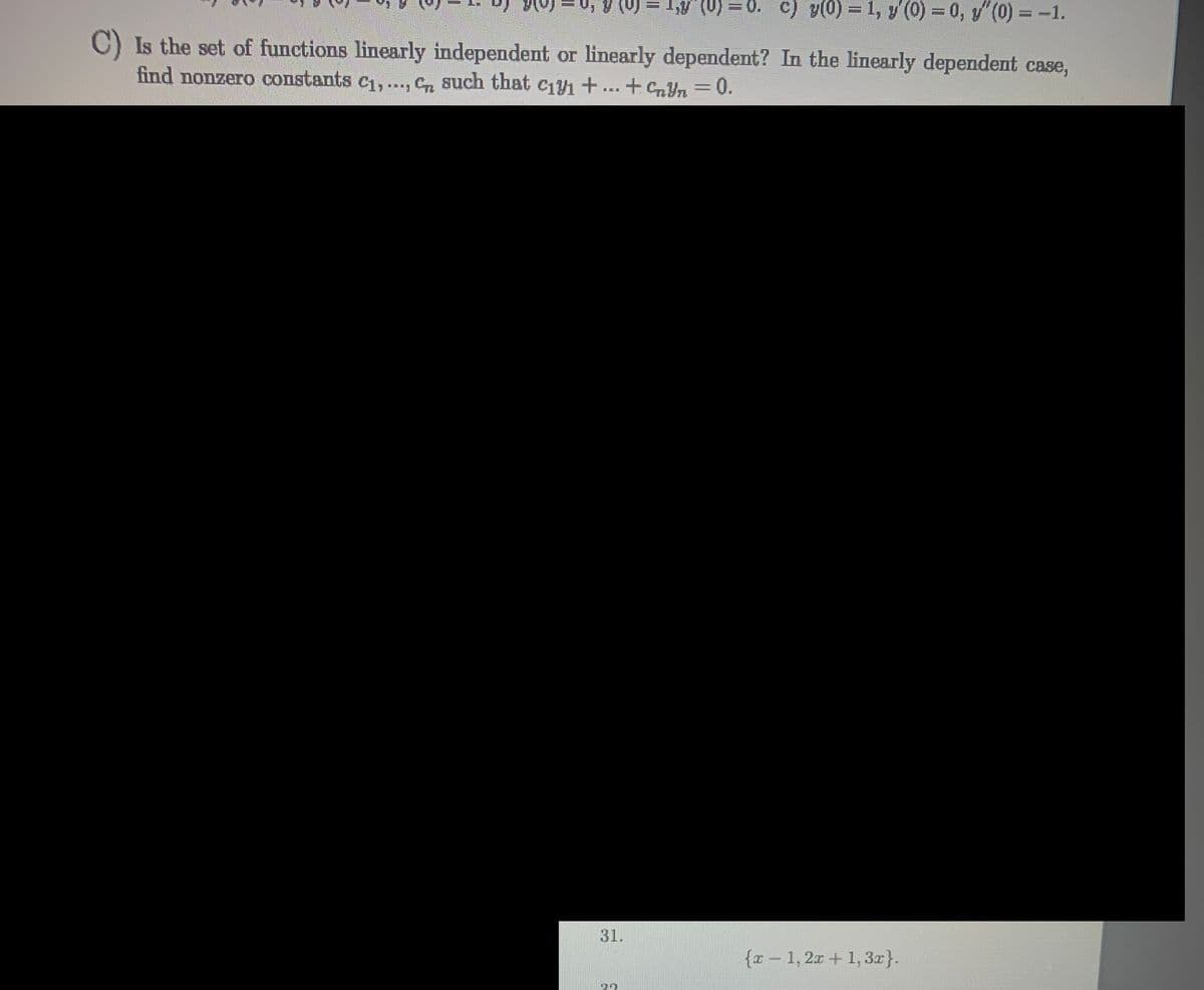 Is the set of functions linearly independent or linearly dependent? In the linearly dependent case,
find nonzero constants C₁,..., C such that c₁y₁ + ... + £¥n = 0.
31.
=
= 1,y (0) =0. c) y(0) = 1, y' (0) = 0, y"(0) = -1.
32
{x1,2x+1, 3x}.