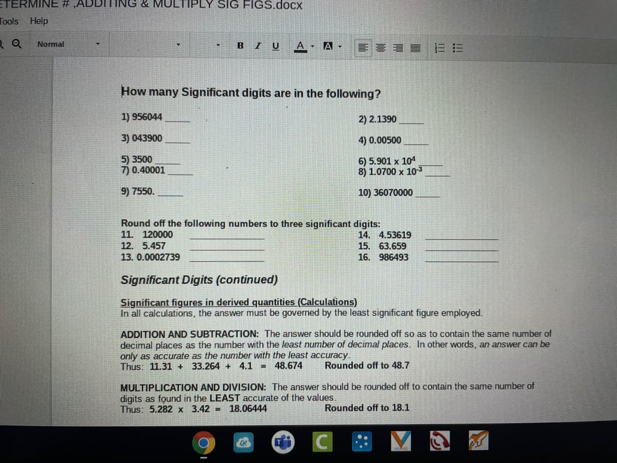 ETERMINE # ,ADDITING & MULTIPLY SIG FIGS.docx
Tools Help
R Q
Normal
BI U
A - A -
看員
三三
How many Significant digits are in the following?
1) 956044
2) 2.1390
3) 043900
4) 0.00500
5) 3500
7) 0.40001
6) 5.901 x 104
8) 1.0700 x 10-3
9) 7550.
10) 36070000
Round off the following numbers to three significant digits:
11. 120000
14. 4.53619
12. 5.457
15. 63.659
13. 0.0002739
16. 986493
Significant Digits (continued)
Significant figures in derived quantities (Calculations)
In all calculations, the answer must be governed by the least significant figure employed.
ADDITION AND SUBTRACTION: The answer should be rounded off so as to contain the same number of
decimal places as the number with the least number of decimal places. In other words, an answer can be
only as accurate as the number with the least accuracy.
Thus: 11.31 +
33.264 + 4.1 =
48.674
Rounded off to 48.7
MULTIPLICATION AND DIVISION: The answer should be rounded off to contain the same number of
digits as found in the LEAST accurate of the values.
Thus: 5.282 x 3.42 =
18.06444
Rounded off to 18.1
