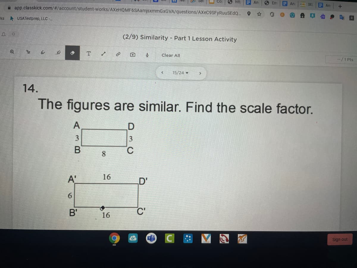 htt
E An
6 Er
E An
A app.classkick.com/#/account/student-works/AXeHQMF6SAamjsxmmGxGVA/questions/AXEC9SFYRUUSEDQ..
An
ks USATestprep, LLC -
(2/9) Similarity Part 1 Lesson Activity
Clear All
--/1 Pts
15/24 -
>
14.
The figures are similar. Find the scale factor.
A
3
8.
A'
16
D'
B'
C'
16
Sign out
3 B
