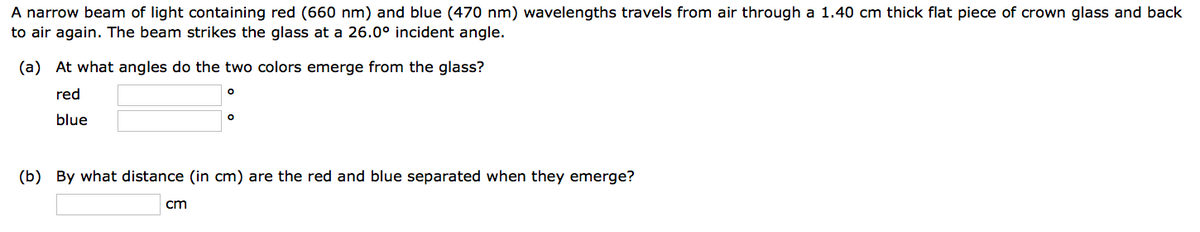 A narrow beam of light containing red (660 nm) and blue (470 nm) wavelengths travels from air through a 1.40 cm thick flat piece of crown glass and back
to air again. The beam strikes the glass at a 26.0° incident angle.
(a) At what angles do the two colors emerge from the glass?
red
blue
O
cm
O
(b) By what distance (in cm) are the red and blue separated when they emerge?
