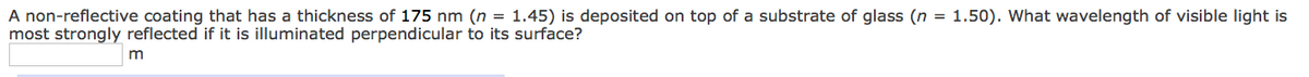=
A non-reflective coating that has a thickness of 175 nm (n = 1.45) is deposited on top of a substrate of glass (n
most strongly reflected if it is illuminated perpendicular to its surface?
m
1.50). What wavelength of visible light is