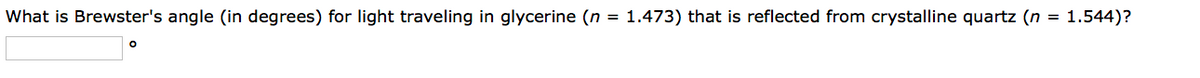 What is Brewster's angle (in degrees) for light traveling in glycerine (n = 1.473) that is reflected from crystalline quartz (n = 1.544)?