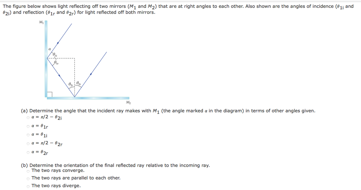 The
figure below shows light reflecting off two mirrors (M₁ and M₂) that are at right angles to each other. Also shown are the angles of incidence (01i and
021) and reflection (01r and 02r) for light reflected off both mirrors.
M₁
α
o α =
Ori
1r
M₂
(a) Determine the angle that the incident ray makes with M₁ (the angle marked a in the diagram) in terms of other angles given.
○ α = π/2 - 021
○ α = 01r
○ α = 01i
α = π/2 - 02r
02r
Ozii Ozr
(b) Determine the orientation of the final reflected ray relative to the incoming ray.
o The two rays converge.
o The two rays are parallel to each other.
o The two rays diverge.