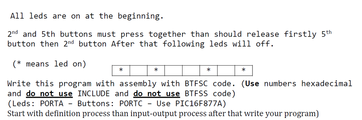 All leds are on at the beginning.
2nd and 5th buttons must press together than should release firstly 5th
button then 2nd button After that following leds will off.
(* means led on)
*
*
Write this program with assembly with BTFSC code. (Use numbers hexadecimal
and do not use INCLUDE and do not use BTESS code)
(Leds: PORTA
Start with definition process than input-output process after that write your program)
Buttons: PORTC
Use PIC16F877A)
