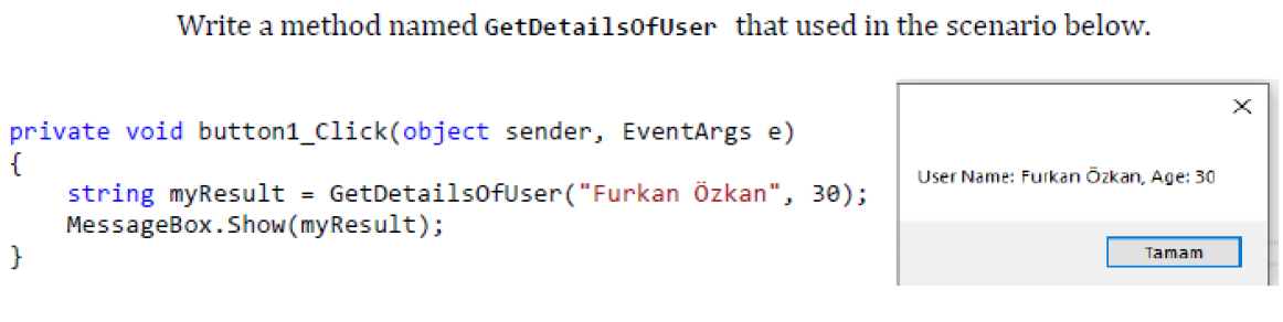 Write a method named GetDetailsofUser that used in the scenario below.
private void button1_Click(object sender, EventArgs e)
{
string myResult
MessageBox.Show(myResult);
}
User Name: Furkan Özkan, Age: 30
GetDetailsofUser("Furkan Özkan", 30);
Tamam
