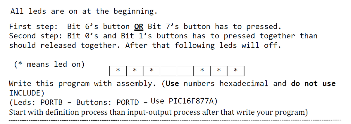 All leds are on at the beginning.
Bit 6's button OR Bit 7's button has to pressed.
First step:
Second step: Bit 0's and Bit 1's buttons has to pressed together than
should released together. After that following leds will off.
(* means led on)
*
*
*
Write this program with assembly. (Use numbers hexadecimal and do not use
INCLUDE)
(Leds: PORTB
Start with definition process than input-output process after that write your program)
Buttons: PORTD
Use PIC16F877A)
