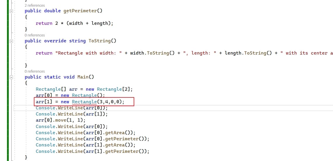 2 references
public double getPerimeter()
{
return 2 * (width + length);
}
O references
public override string ToString()
{
return "Rectangle with width: " + width.ToString) + ", length: " + length.ToString() + " with its center a
O references
public static void Main(O
{
Rectangle[] arr = new Rectangle[2];
arr[0] = new Rectangle);
arr[1] = new Rectangle(3,4,0,0);
Console.WriteLine(arr[0]);
Console.WriteLine(arr[1]);
arr[0].move(1, 1);
Console.WriteLine(arr[0]);
Console.WriteLine(arr[0].getArea());
Console.WriteLine(arr[0].getPerimeter());
Console.WriteLine(arr[1].getArea());
Console.WriteLine(arr[1].getPerimeter());
