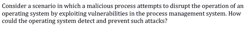 Consider a scenario in which a malicious process attempts to disrupt the operation of an
operating system by exploiting vulnerabilities in the process management system. How
could the operating system detect and prevent such attacks?