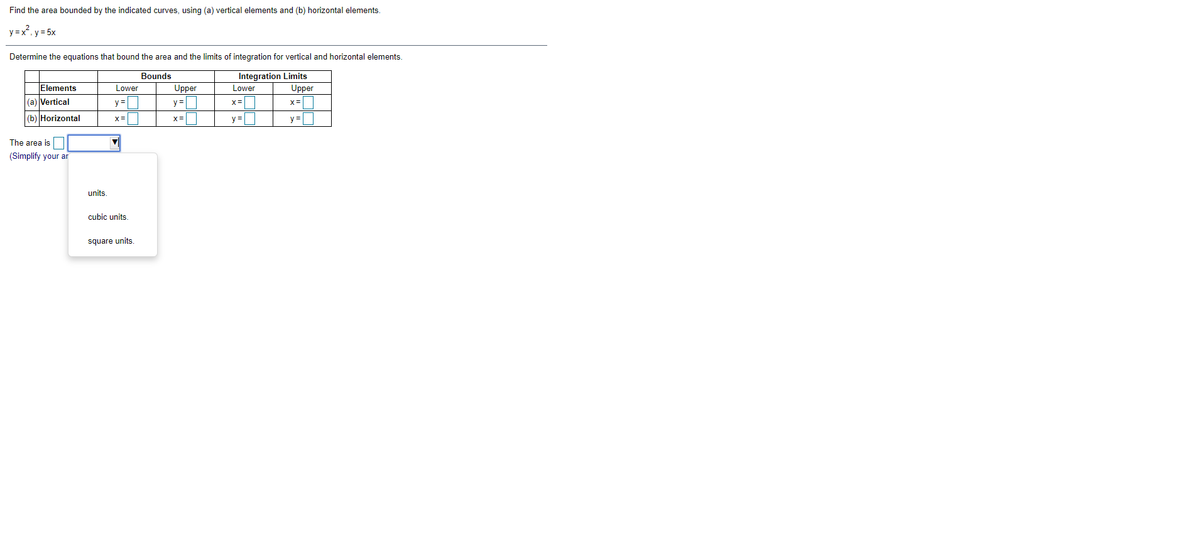 Find the area bounded by the indicated curves, using (a) vertical elements and (b) horizontal elements.
y =x, y = 5x
Determine the equations that bound the area and the limits of integration for vertical and horizontal elements.
Bounds
Integration Limits
Upper
Elements
Lower
Upper
Lower
(a) Vertical
y =
y =
x=
x=
(b) Horizontal
x=|
x=
y =|
y =
The area is
(Simplify your ar
units.
cubic units.
square units.
