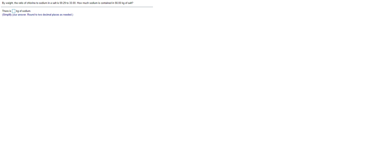 By weight, the ratio of chlorine to sodium in a salt is 59.29 to 33.00. How much sodium is contained in 56.00 kg of salt?
There is O kg of sodium.
(Simplify your answer. Round to two decimal places as needed.)

