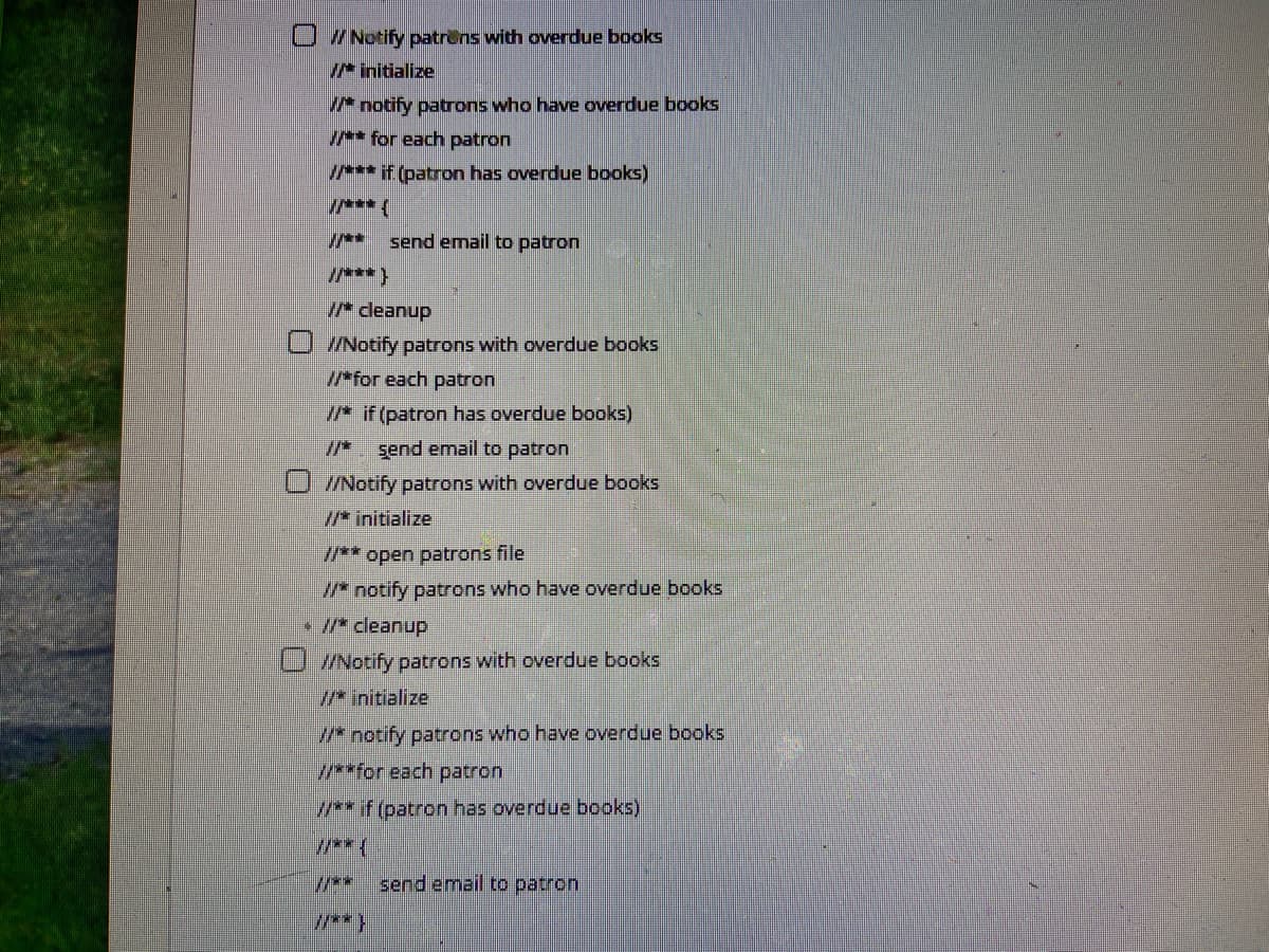 U /Notify patrens with overdue books
I* initialize
/* notify patrons who have overdue books
I* for each patron
/*** if (patron has overdue books)
/** send email to patron
I/***}
I cleanup
//Notify patrons with overdue books
I*for each patron
* if (patron has overdue books)
*. şend email to patron
U /Notify patrons with overdue books
//* initialize
** open patrons file
/* notify patrons who have overdue books
• /* cleanup
U Notify patrons with overdue books
/* initialize
* notify patrons who have overdue books
*for each patron
** if (patron has overdue books)
***
**
send email to patron
