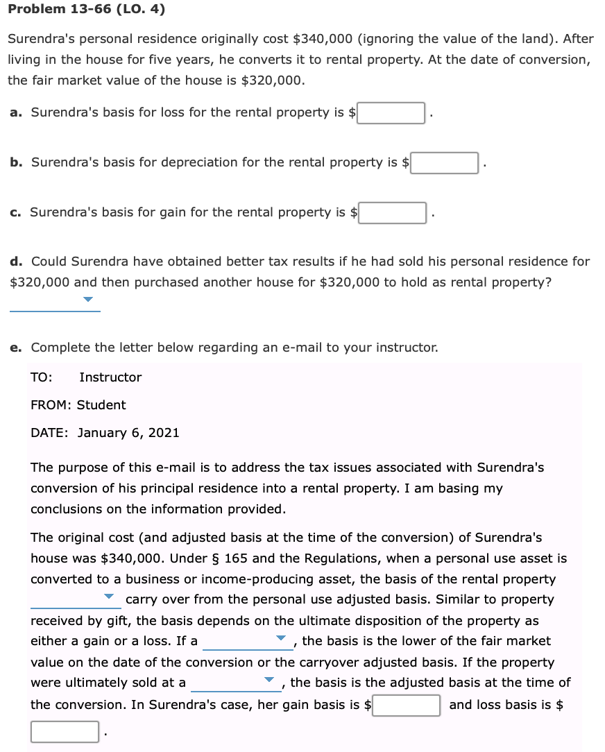 Problem 13-66 (LO. 4)
Surendra's personal residence originally cost $340,000 (ignoring the value of the land). After
living in the house for five years, he converts it to rental property. At the date of conversion,
the fair market value of the house is $320,000.
a. Surendra's basis for loss for the rental property is $
b. Surendra's basis for depreciation for the rental property is $
c. Surendra's basis for gain for the rental property is $
d. Could Surendra have obtained better tax results if he had sold his personal residence for
$320,000 and then purchased another house for $320,000 to hold as rental property?
e. Complete the letter below regarding an e-mail to your instructor.
TO:
Instructor
FROM: Student
DATE: January 6, 2021
The purpose of this e-mail is to address the tax issues associated with Surendra's
conversion of his principal residence into a rental property. I am basing my
conclusions on the information provided.
The original cost (and adjusted basis at the time of the conversion) of Surendra's
house was $340,000. Under § 165 and the Regulations, when a personal use asset is
converted to a business or income-producing asset, the basis of the rental property
carry over from the personal use adjusted basis. Similar to property
received by gift, the basis depends on the ultimate disposition of the property as
either a gain or a loss. If a
the basis is the lower of the fair market
value on the date of the conversion or the carryover adjusted basis. If the property
were ultimately sold at a
the basis is the adjusted basis at the time of
the conversion. In Surendra's case, her gain basis is $
and loss basis is $
