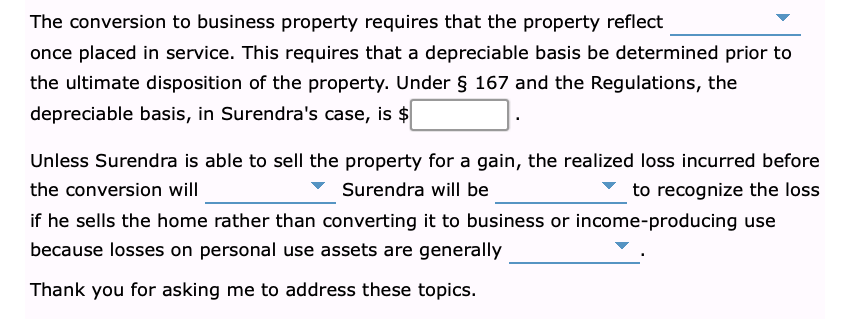 The conversion to business property requires that the property reflect
once placed in service. This requires that a depreciable basis be determined prior to
the ultimate disposition of the property. Under § 167 and the Regulations, the
depreciable basis, in Surendra's case, is $
Unless Surendra is able to sell the property for a gain, the realized loss incurred before
the conversion will
Surendra will be
to recognize the loss
if he sells the home rather than converting it to business or income-producing use
because losses on personal use assets are generally
Thank you for asking me to address these topics.
