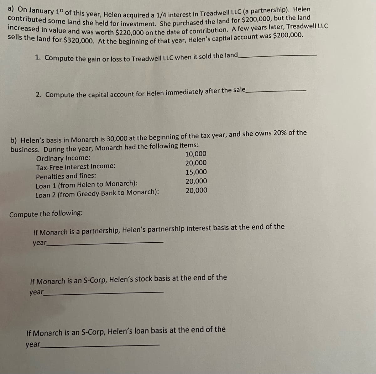 increased in value and was worth $220,000 on the date of contribution. A few years later, Treadwell LLC
sells the land for $320,000. At the beginning of that year, Helen's capital account was $200,000.
a) On January 1st of this year, Helen acquired a 1/4 interest in Treadwell LLC (a partnership). Helen
in outed some land she held for investment She purchased the land for $200,000, but the land
1. Compute the gain or loss to Treadwell LLC when it sold the land
2. Compute the capital account for Helen immediately after the sale,
b) Helen's basis in Monarch is 30,000 at the beginning of the tax year, and she owns 20% of the
business. During the year, Monarch had the following items:
10,000
Ordinary Income:
Tax-Free Interest Income:
20,000
15,000
20,000
20,000
Penalties and fines:
Loan 1 (from Helen to Monarch):
Loan 2 (from Greedy Bank to Monarch):
Compute the following:
If Monarch is a partnership, Helen's partnership interest basis at the end of the
year
If Monarch is an S-Corp, Helen's stock basis at the end of the
year
If Monarch is an S-Corp, Helen's loan basis at the end of the
year
