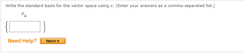 **Write the standard basis for the vector space using \( x \). (Enter your answers as a comma-separated list.)**

\[
\begin{Bmatrix}
\hspace{4em}
\end{Bmatrix}_{P_4}
\]

**Need Help?** [Watch It] 

---

### Explanation

This image consists of an educational exercise and interactive element:

- **Text**: The problem asks to write the standard basis for a specific vector space, using the variable \( x \). Answers should be entered as a comma-separated list.

- **Expression**: The expression \(\begin{Bmatrix} \hspace{4em} \end{Bmatrix}_{P_4}\) indicates that the standard basis pertains to the polynomial space \( P_4 \), which typically includes polynomials up to degree 4.

- **Interactive Element**: There is a "Need Help?" section with a button labeled "Watch It," likely providing additional assistance or video-based guidance for solving the problem.

This task is common in linear algebra courses, where students learn to express vector spaces in terms of their standard bases.