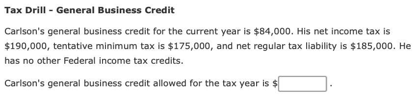 Tax Drill - General Business Credit
Carlson's general business credit for the current year is $84,000. His net income tax is
$190,000, tentative minimum tax is $175,000, and net regular tax liability is $185,000. He
has no other Federal income tax credits.
Carlson's general business credit allowed for the tax year is $
