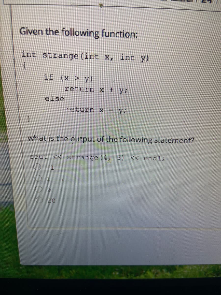 Given the following function:
int strange (int x, int y)
if (x > y)
return x + y;
else
return x
what is the output of the following statement?
cout << strange (4, 5) << endl;
1.
20
