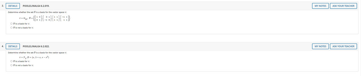 3.
DETAILS
POOLELINALG4 6.2.019.
MY NOTES
ASK YOUR TEACHER
Determine whether the set B is a basis for the vector space V.
0 1
-1
V = M,2, B =
-1 0
1
1
O B is a basis for V.
O B is not a basis for V.
4.
DETAILS
POOLELINALG4 6.2.022.
MY NOTES
ASK YOUR TEACHER
Determine whether the set B is a basis for the vector space V.
V = P,, B = {x, 5 + x, x – x²}
O B is a basis for V.
O B is not a basis for V.
