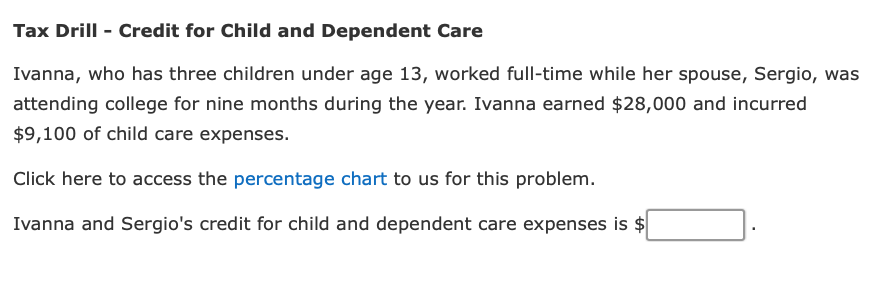 Tax Drill - Credit for Child and Dependent Care
Ivanna, who has three children under age 13, worked full-time while her spouse, Sergio, was
attending college for nine months during the year. Ivanna earned $28,000 and incurred
$9,100 of child care expenses.
Click here to access the percentage chart to us for this problem.
Ivanna and Sergio's credit for child and dependent care expenses is $
