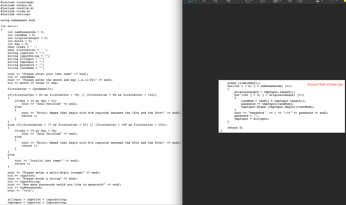 Certainly! Here is a transcription of the provided image, which includes a C++ program. This transcription is intended for an educational website:

---

## Sample C++ Program for User Input Verification and Password Generation

### Program Overview

This C++ program prompts the user for specific inputs and verifies certain conditions before generating passwords. It starts by asking for the user's last name, month of birth, and day of birth. The program then verifies the user's data based on the first letter of their last name and their birth date. Finally, the program generates passwords based on user-defined criteria.

### Code Explanation

```cpp
#include <iostream>
#include <stdio.h>
#include <stdlib.h>
#include <time.h>
#include <string>

using namespace std;

int main() {
    int numPasswords = 0;
    int randNum = 0;
    int originalLength = 0;
    int month = 0;
    int day = 0;
    char trash = ' ';
    char firstLetter = ' ';
    string inputInt = "";
    string inputString = "";
    string allInput = "";
    string tmpInput = "";
    string password = "";
    string lastName = "";

    cout << "Please enter your last name" << endl;
    cin >> lastName;
    cout << "Please enter the month and day i.e.(1/25)" << endl;
    cin >> month >> trash >> day;

    firstLetter = lastName[0];

    if((firstLetter > 64 && firstLetter < 78) || (firstLetter > 96 && firstLetter < 110)) {
        if(day > 14 && day < 21)
            cout << "Date Verified" << endl;
        else {
            cout << "Error: Names that begin with A-M register between the 15th and the 20th!" << endl;
            return 1;
        }
    }
    else if((firstLetter > 77 && firstLetter < 91) || (firstLetter > 108 && firstLetter < 123)) {
        if(day > 19 && day < 26)
            cout << "Date Verified" << endl;
        else {
            cout << "Error: Names that begin with N-Z register between the 20th and the 25th!" << endl;
            return 1;
        }
    }
    else {
        cout << "Invalid last name!" << endl;
        return 1;
    }

