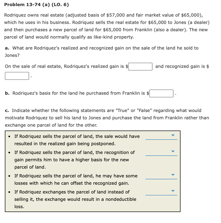 Problem 13-74 (a) (LO. 6)
Rodriquez owns real estate (adjusted basis of $57,000 and fair market value of $65,000),
which he uses in his business. Rodriquez sells the real estate for $65,000 to Jones (a dealer)
and then purchases a new parcel of land for $65,000 from Franklin (also a dealer). The new
parcel of land would normally qualify as like-kind property.
a. What are Rodriquez's realized and recognized gain on the sale of the land he sold to
Jones?
On the sale of real estate, Rodriquez's realized gain is $
and recognized gain is $
b. Rodriquez's basis for the land he purchased from Franklin is $
c. Indicate whether the following statements are "True" or "False" regarding what would
motivate Rodriquez to sell his land to Jones and purchase the land from Franklin rather than
exchange one parcel of land for the other.
• If Rodriquez sells the parcel of land, the sale would have
resulted in the realized gain being postponed.
• If Rodriquez sells the parcel of land, the recognition of
gain permits him to have a higher basis for the new
parcel of land.
• If Rodriquez sells the parcel of land, he may have some
losses with which he can offset the recognized gain.
• If Rodriquez exchanges the parcel of land instead of
selling it, the exchange would result in a nondeductible
loss.
