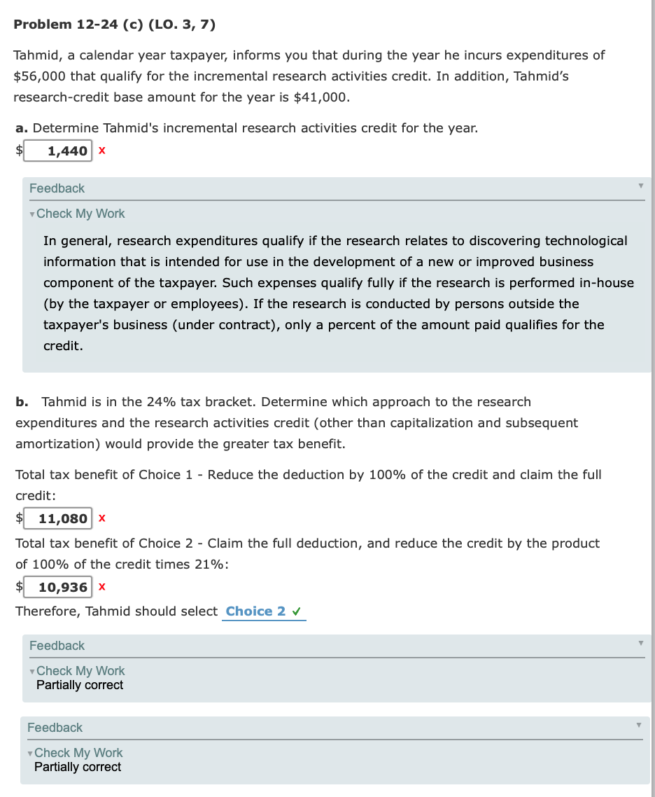 Problem 12-24 (c) (LO. 3, 7)
Tahmid, a calendar year taxpayer, informs you that during the year he incurs expenditures of
$56,000 that qualify for the incremental research activities credit. In addition, Tahmid's
research-credit base amount for the year is $41,000.
a. Determine Tahmid's incremental research activities credit for the year.
1,440 x
Feedback
v Check My Work
In general, research expenditures qualify if the research relates to discovering technological
information that is intended for use in the development of a new or improved business
component of the taxpayer. Such expenses qualify fully if the research is performed in-house
(by the taxpayer or employees). If the research is conducted by persons outside the
taxpayer's business (under contract), only a percent of the amount paid qualifies for the
credit.
b. Tahmid is in the 24% tax bracket. Determine which approach to the research
expenditures and the research activities credit (other than capitalization and subsequent
amortization) would provide the greater tax benefit.
Total tax benefit of Choice 1 - Reduce the deduction by 100% of the credit and claim the full
credit:
11,080 x
Total tax benefit of Choice 2 - Claim the full deduction, and reduce the credit by the product
of 100% of the credit times 21%:
10,936 x
Therefore, Tahmid should select Choice 2 v
Feedback
v Check My Work
Partially correct
Feedback
vCheck My Work
Partially correct
