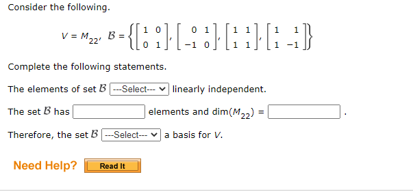 Consider the following.
{{::}[ :}|
1 0
0 1
1.
1
V = M,2, B =
0 1
-1
1
1
-1
Complete the following statements.
The elements of set B ---Select-- v linearly independent.
The set B has
elements and dim(M22)
Therefore, the set B ---Select- v a basis for v.
Need Help?
Read It
