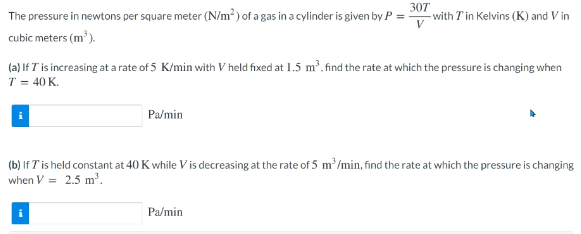 The pressure in newtons per square meter (N/m²) of a gas in a cylinder is given by P =
307
-with Tin Kelvins (K) and V in
V
cubic meters (m').
(a) If T is increasing at a rate of 5 K/min with V held fixed at 1.5 m², find the rate at which the pressure is changing when
T = 40 K.
Pa/min
(b) If Tis held constant at 40 K while V is decreasing at the rate of 5 m'/min, find the rate at which the pressure is changing
when V = 2.5 m³.
Pa/min
