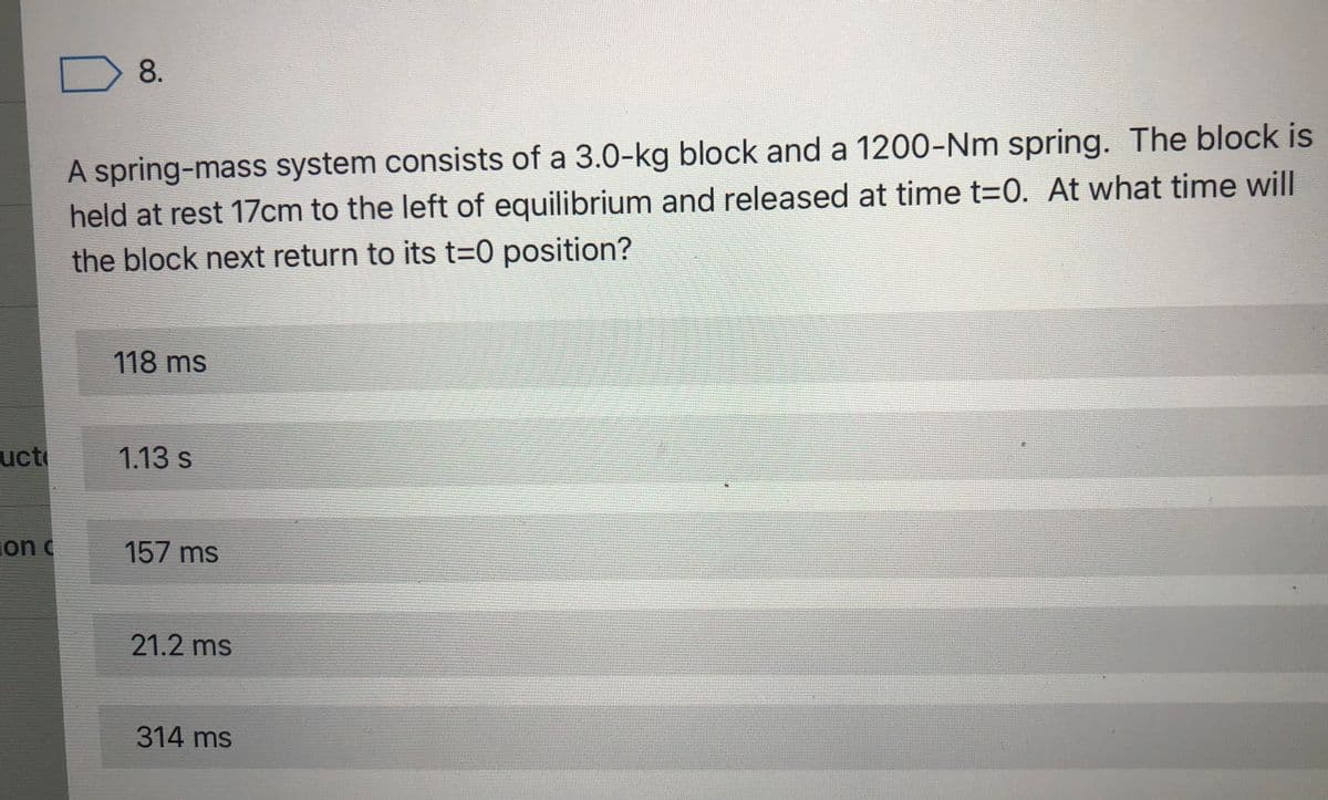 8.
A spring-mass system consists of a 3.0-kg block and a 1200-Nm spring. The block is
held at rest 17cm to the left of equilibrium and released at time t=0. At what time will
the block next return to its t3D0 position?
118 ms
uct
1.13s
ion c
157 ms
21.2 ms
314 ms
