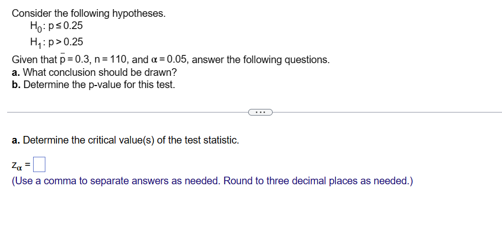 Consider the following hypotheses.
Ho: p≤0.25
H₁: p>0.25
Given that p = 0.3, n = 110, and α = 0.05, answer the following questions.
a. What conclusion should be drawn?
b. Determine the p-value for this test.
a. Determine the critical value(s) of the test statistic.
Zα =
(Use a comma to separate answers as needed. Round to three decimal places as needed.)