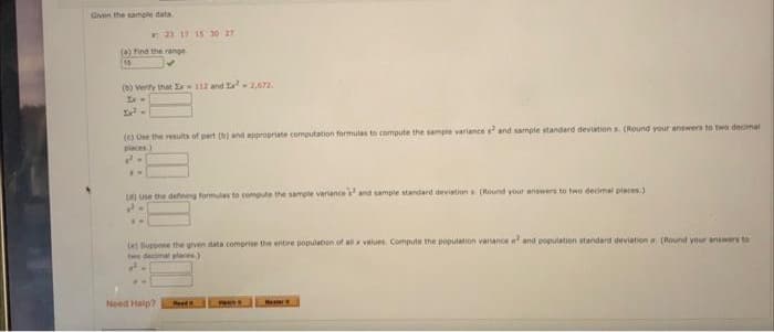 Given the sample data
23 17 15 30 27
(a) Find the range
15
(b) Verify that Ex-112 and ²-2,672.
2x² -
(c) Use the results of part (b) and appropriate computation formulas to compute the sample variances and sample standard deviations. (Round your answers to two decimal
places)
2.
(4) Use the defining formules to compute the sample variances and sample standard deviations (Round your answers to two decimal places)
Le Suppose the given data comprise the entire population of all x values. Compute the population variance al and population standard deviation (Round your answers to
two decimal places)
J
Need Help?
Red
www
Ma