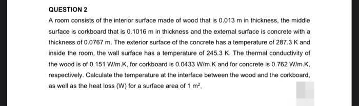 QUESTION 2
A room consists of the interior surface made of wood that is 0.013 m in thickness, the middle
surface is corkboard that is 0.1016 m in thickness and the external surface is concrete with a
thickness of 0.0767 m. The exterior surface of the concrete has a temperature of 287.3 K and
inside the room, the wall surface has a temperature of 245.3 K. The thermal conductivity of
the wood is of 0.151 W/m.K, for corkboard is 0.0433 W/m.K and for concrete is 0.762 W/m.K,
respectively. Calculate the temperature at the interface between the wood and the corkboard,
as well as the heat loss (W) for a surface area of 1 m².