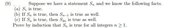 (9)
Suppose we have a statement S, and we know the following facts.
(a) S₁ is true.
(b) If Sn is true, then Sn-1 is true as well.
(c) If Sn is true, then S2n is true as well.
Prove by induction that Sn is true for all integers n ≥ 1.