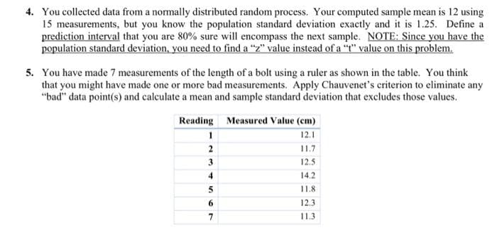 4. You collected data from a normally distributed random process. Your computed sample mean is 12 using
15 measurements, but you know the population standard deviation exactly and it is 1.25. Define a
prediction interval that you are 80% sure will encompass the next sample. NOTE: Since you have the
population standard deviation, you need to find a "z" value instead of a "t" value on this problem.
5. You have made 7 measurements of the length of a bolt using a ruler as shown in the table. You think
that you might have made one or more bad measurements. Apply Chauvenet's criterion to eliminate any
"bad" data point(s) and calculate a mean and sample standard deviation that excludes those values.
Reading Measured Value (cm)
12.1
11.7
12.5
14.2
11.8.
12.3
11.3
1
2
3
4
5
6
7