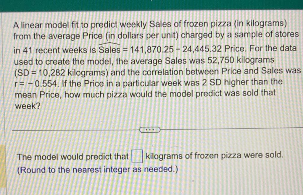 A linear model fit to predict weekly Sales of frozen pizza (in kilograms)
from the average Price (in dollars per unit) charged by a sample of stores
in 41 recent weeks is Sales = 141,870.25-24,445.32 Price. For the data
used to create the model, the average Sales was 52,750 kilograms
(SD = 10,282 kilograms) and the correlation between Price and Sales was
r=-0.554. If the Price in a particular week was 2 SD higher than the
mean Price, how much pizza would the model predict was sold that
week?
The model would predict that kilograms of frozen pizza were sold.
(Round to the nearest integer as needed.)