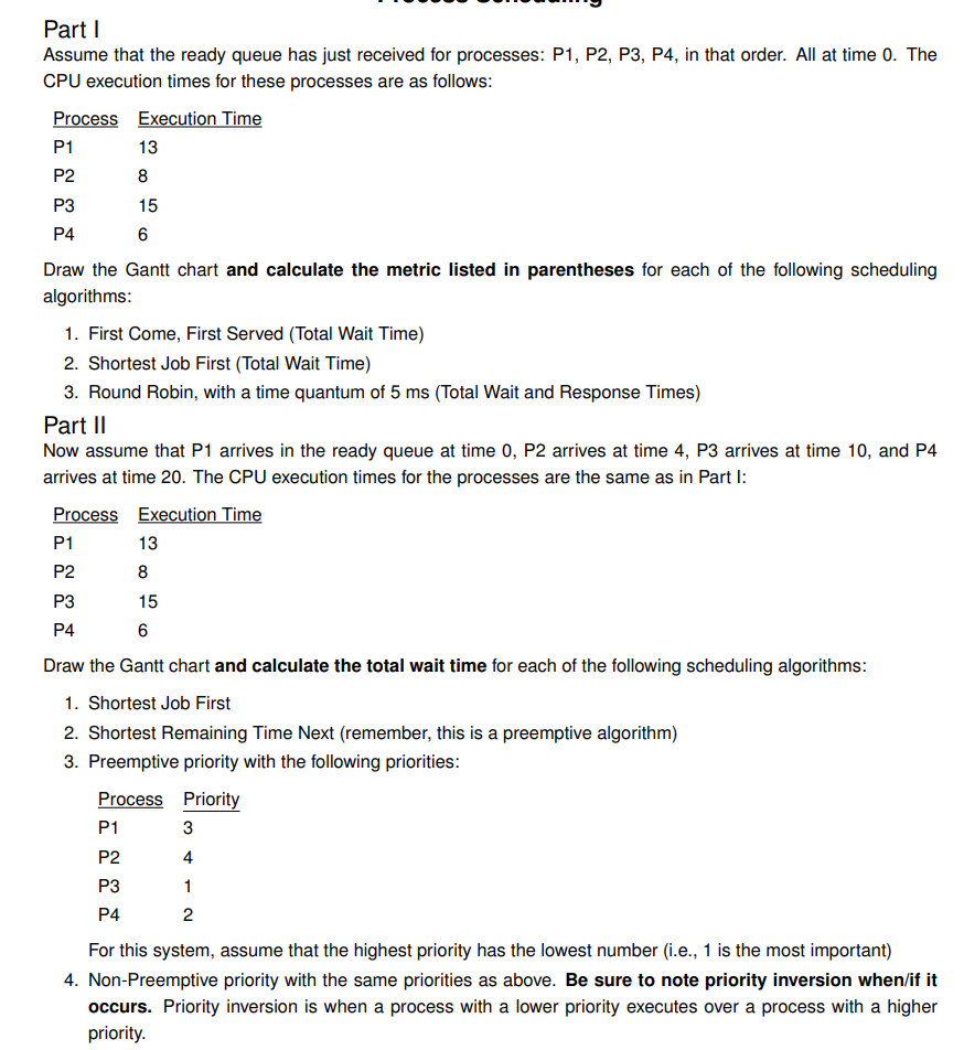Part I
Assume that the ready queue has just received for processes: P1, P2, P3, P4, in that order. All at time 0. The
CPU execution times for these processes are as follows:
Process Execution Time
P1
P2
P3
P4
13
8
15
6
Draw the Gantt chart and calculate the metric listed in parentheses for each of the following scheduling
algorithms:
1. First Come, First Served (Total Wait Time)
2. Shortest Job First (Total Wait Time)
3. Round Robin, with a time quantum of 5 ms (Total Wait and Response Times)
Part II
Now assume that P1 arrives in the ready queue at time 0, P2 arrives at time 4, P3 arrives at time 10, and P4
arrives at time 20. The CPU execution times for the processes are the same as in Part I:
Process Execution Time
P1
P2
P3
P4
P1
13
P2
8
P3
15
P4
6
Draw the Gantt chart and calculate the total wait time for each of the following scheduling algorithms:
1. Shortest Job First
2. Shortest Remaining Time Next (remember, this is a preemptive algorithm)
3. Preemptive priority with the following priorities:
Process Priority
3
4
1
2
For this system, assume that the highest priority has the lowest number (i.e., 1 is the most important)
4. Non-Preemptive priority with the same priorities as above. Be sure to note priority inversion when/if it
occurs. Priority inversion is when a process with a lower priority executes over a process with a higher
priority.