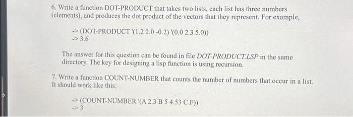 6. Write a function DOT-PRODUCT that takes two lists, each list has three numbers
(elements), and produces the dot product of the vectors that they represent. For example,
→ (DOT-PRODUCT (1.2 2.0 -0.2) '(0.0 2.3 5.0))
→3.6
The answer for this question can be found in file DOT-PRODUCT.LSP in the same
directory. The key for designing a lisp function is using recursion.
7. Write a function COUNT-NUMBER that counts the number of numbers that occur in a list.
It should work like this:
→ (COUNT-NUMBER '(A 2.3 B 5 4.53 C F))
-3