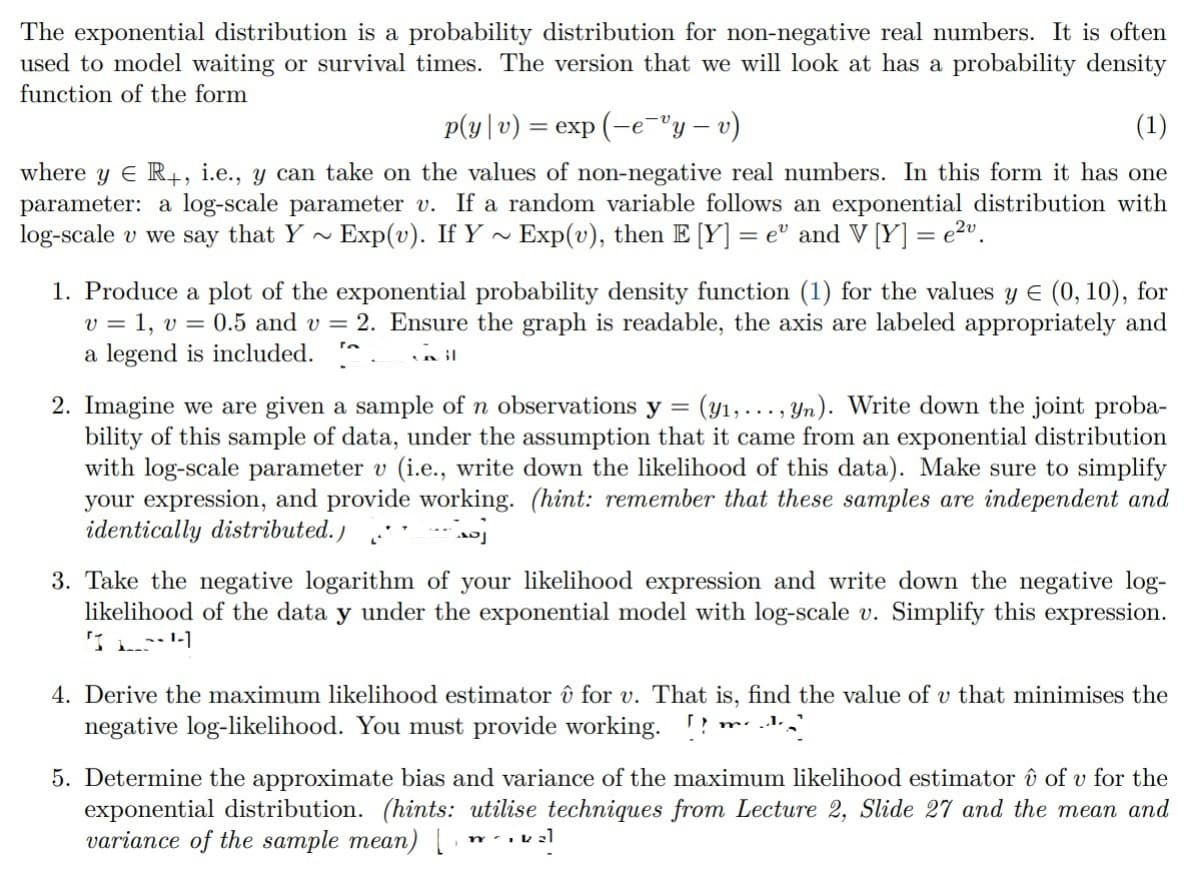 The exponential distribution is a probability distribution for non-negative real numbers. It is often
used to model waiting or survival times. The version that we will look at has a probability density
function of the form
p(y|v) = exp(-e¯ºy — v)
(1)
where y R+, i.e., y can take on the values of non-negative real numbers. In this form it has one
parameter: a log-scale parameter v. If a random variable follows an exponential distribution with
log-scale v we say that Y~ Exp(v). If Y~ Exp(v), then E [Y] =e" and V [Y] = e²v.
1. Produce a plot of the exponential probability density function (1) for the values y E (0, 10), for
v = 1, v = 0.5 and v= 2. Ensure the graph is readable, the axis are labeled appropriately and
a legend is included.
ta
il
2. Imagine we are given a sample of n observations y = (y₁,..., yn). Write down the joint proba-
bility of this sample of data, under the assumption that it came from an exponential distribution
with log-scale parameter v (i.e., write down the likelihood of this data). Make sure to simplify
your expression, and provide working. (hint: remember that these samples are independent and
identically distributed.)
j
3. Take the negative logarithm of your likelihood expression and write down the negative log-
likelihood of the data y under the exponential model with log-scale v. Simplify this expression.
IH
4. Derive the maximum likelihood estimator û for v. That is, find the value of v that minimises the
negative log-likelihood. You must provide working.!! VA
m...
5. Determine the approximate bias and variance of the maximum likelihood estimator û of v for the
exponential distribution. (hints: utilise techniques from Lecture 2, Slide 27 and the mean and
variance of the sample mean) [w.kz]