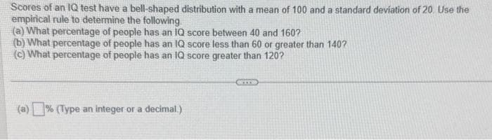 Scores of an IQ test have a bell-shaped distribution with a mean of 100 and a standard deviation of 20. Use the
empirical rule to determine the following
(a) What percentage of people has an IQ score between 40 and 160?
(b) What percentage of people has an IQ score less than 60 or greater than 140?
(c) What percentage of people has an IQ score greater than 120?
(a) % (Type an integer or a decimal.)