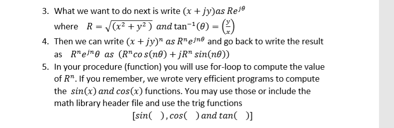 3. What we want to do next is write (x + jy)as Re1e
where R = V(x² + y² ) and tan-(0) = (2)
4. Then we can write (x + jy)" as R"ejn® and go back to write the result
as R"eine as (R" co s(n®) + jR" sin(n®))
5. In your procedure (function) you will use for-loop to compute the value
of R". If you remember, we wrote very efficient programs to compute
the sin(x) and cos(x) functions. You may use those or include the
math library header file and use the trig functions
[sin( ), cos( ) and tan( )]
