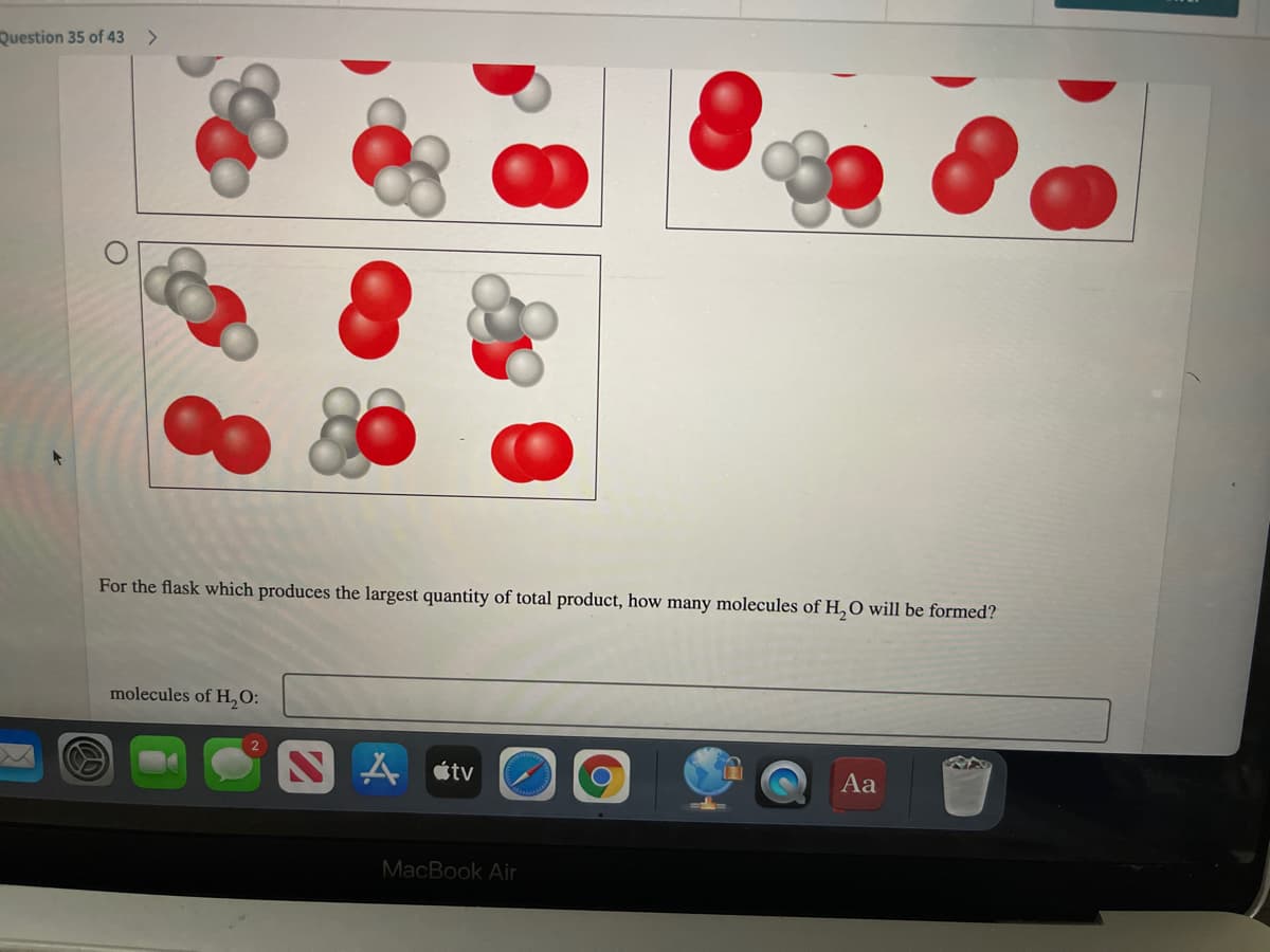 Question 35 of 43
For the flask which produces the largest quantity of total product, how many molecules of H,O will be formed?
molecules of H,O:
A átv
Aa
MacBook Air
