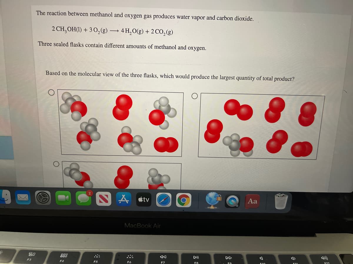 The reaction between methanol and oxygen gas produces water vapor and carbon dioxide.
2 CH, OH(1) + 3 O,(g) → 4 H, O(g) + 2 CO,(g)
Three sealed flasks contain different amounts of methanol and oxygen.
Based on the molecular view of the three flasks, which would produce the largest quantity of total product?
SA étv
Aa
MacBook Air
888
DII
DD
F3
F4
F5
F6
F7
FA
